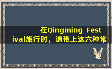 在Qingming  Festival旅行时，请带上这六种常见药物以进行紧急治疗